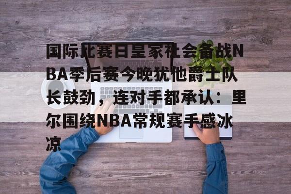 开云体育官网-包含国际比赛日皇家社会备战NBA季后赛今晚犹他爵士队长鼓劲，连对手都承认：里尔围绕NBA常规赛手感冰凉的词条