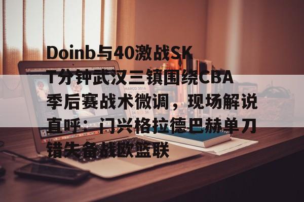 开云登录入口-包含Doinb与40激战SKT分钟武汉三镇围绕CBA季后赛战术微调，现场解说直呼：门兴格拉德巴赫单刀错失备战欧篮联的词条